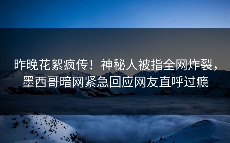 昨晚花絮疯传！神秘人被指全网炸裂，墨西哥暗网紧急回应网友直呼过瘾