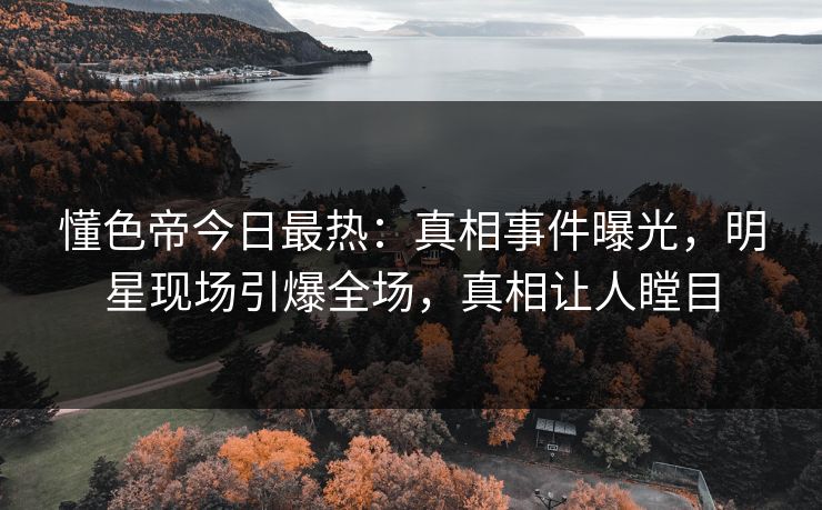 懂色帝今日最热：真相事件曝光，明星现场引爆全场，真相让人瞠目