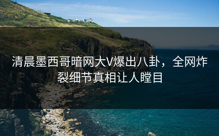 清晨墨西哥暗网大V爆出八卦，全网炸裂细节真相让人瞠目