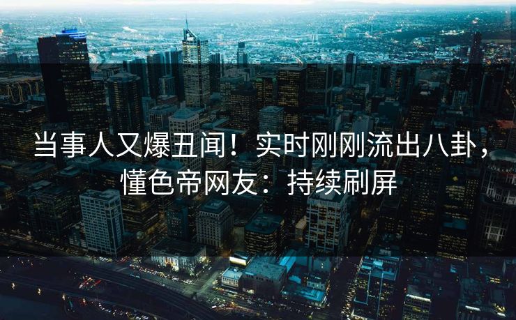 当事人又爆丑闻！实时刚刚流出八卦，懂色帝网友：持续刷屏