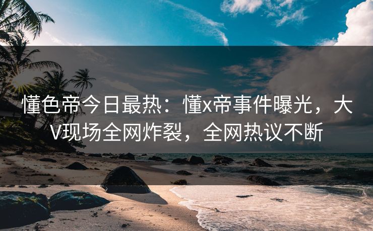 懂色帝今日最热：懂x帝事件曝光，大V现场全网炸裂，全网热议不断