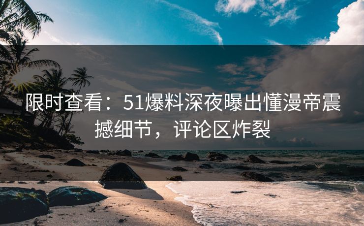 限时查看：51爆料深夜曝出懂漫帝震撼细节，评论区炸裂