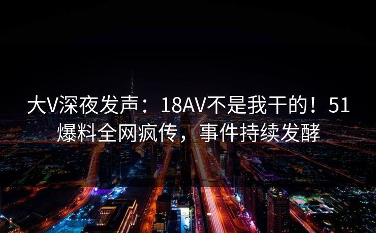 大V深夜发声：18AV不是我干的！51爆料全网疯传，事件持续发酵