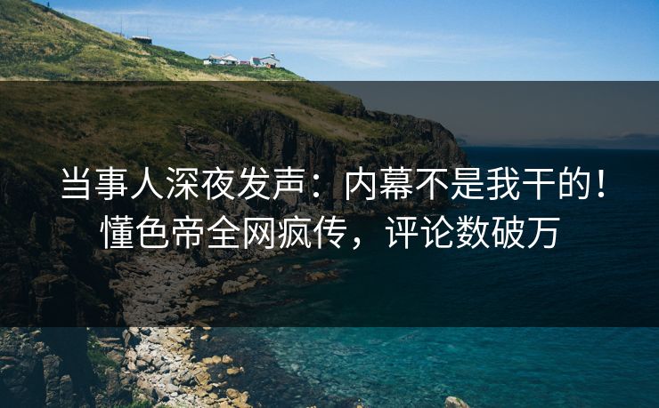 当事人深夜发声：内幕不是我干的！懂色帝全网疯传，评论数破万
