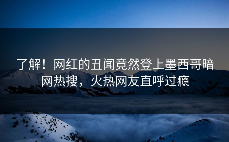 了解！网红的丑闻竟然登上墨西哥暗网热搜，火热网友直呼过瘾