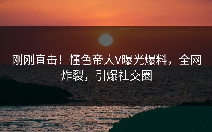 刚刚直击！懂色帝大V曝光爆料，全网炸裂，引爆社交圈