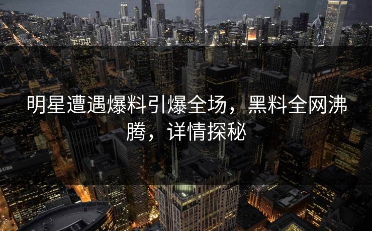 明星遭遇爆料引爆全场，黑料全网沸腾，详情探秘