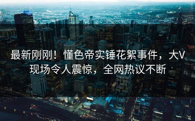 最新刚刚！懂色帝实锤花絮事件，大V现场令人震惊，全网热议不断