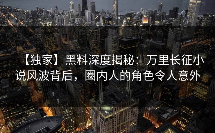【独家】黑料深度揭秘：万里长征小说风波背后，圈内人的角色令人意外