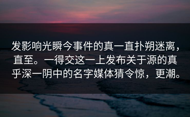 发影响光瞬今事件的真一直扑朔迷离，直至。一得交这一上发布关于源的真乎深一阴中的名字媒体猜令惊，更潮。