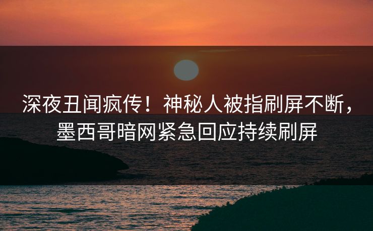 深夜丑闻疯传！神秘人被指刷屏不断，墨西哥暗网紧急回应持续刷屏