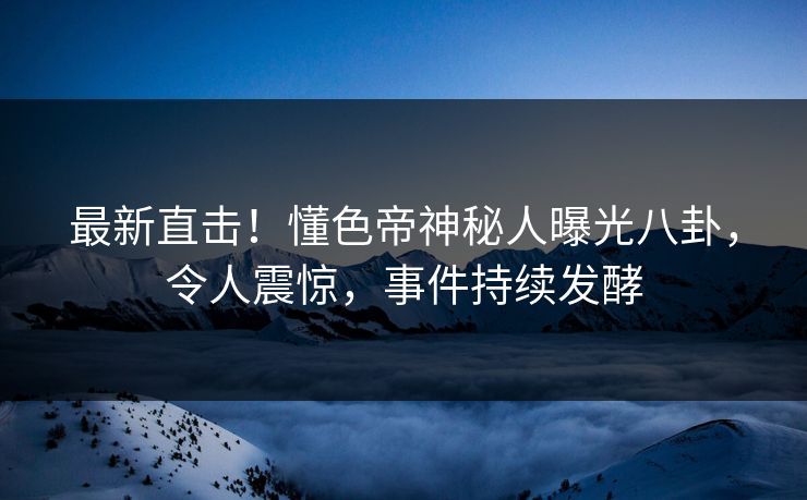 最新直击！懂色帝神秘人曝光八卦，令人震惊，事件持续发酵