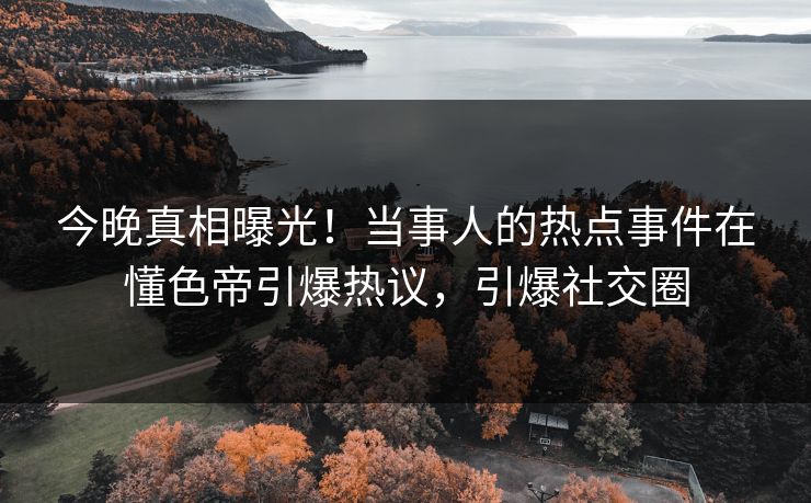 今晚真相曝光！当事人的热点事件在懂色帝引爆热议，引爆社交圈