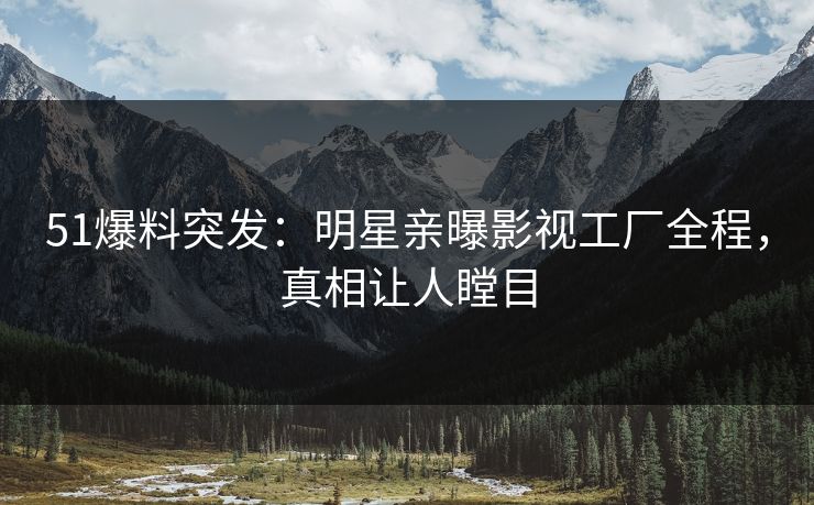 51爆料突发：明星亲曝影视工厂全程，真相让人瞠目
