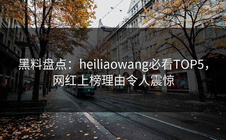 黑料盘点：heiliaowang必看TOP5，网红上榜理由令人震惊