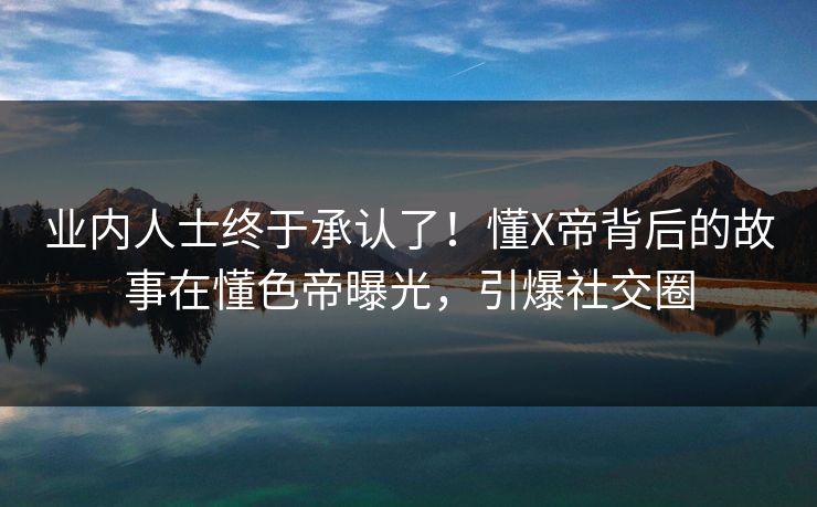 业内人士终于承认了！懂X帝背后的故事在懂色帝曝光，引爆社交圈