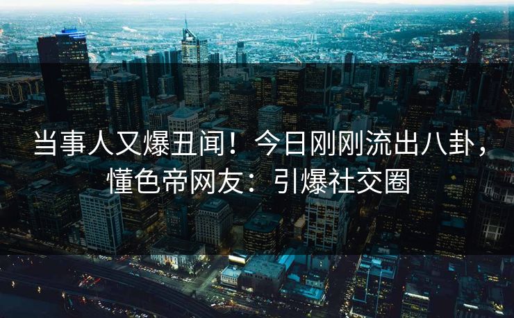 当事人又爆丑闻！今日刚刚流出八卦，懂色帝网友：引爆社交圈