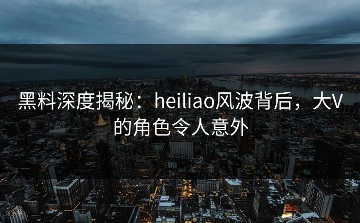 黑料深度揭秘：heiliao风波背后，大V的角色令人意外