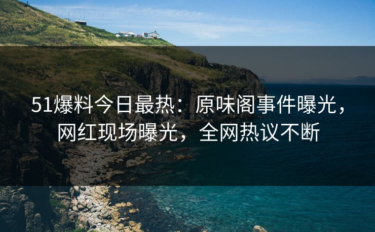 51爆料今日最热：原味阁事件曝光，网红现场曝光，全网热议不断