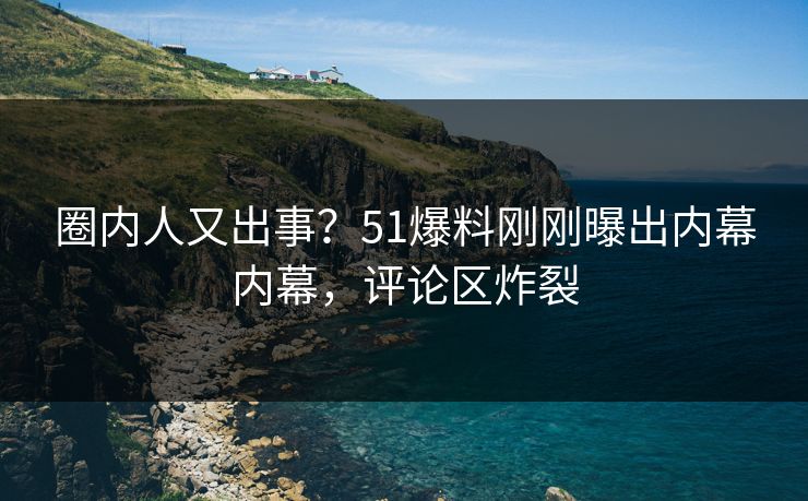 圈内人又出事？51爆料刚刚曝出内幕内幕，评论区炸裂