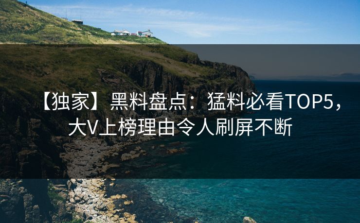 【独家】黑料盘点：猛料必看TOP5，大V上榜理由令人刷屏不断