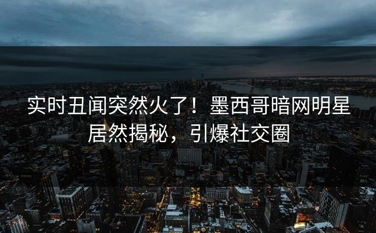 实时丑闻突然火了！墨西哥暗网明星居然揭秘，引爆社交圈