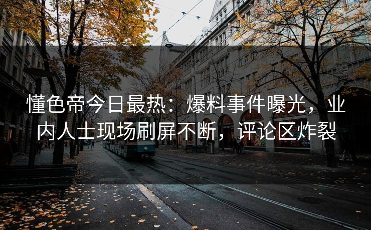懂色帝今日最热：爆料事件曝光，业内人士现场刷屏不断，评论区炸裂