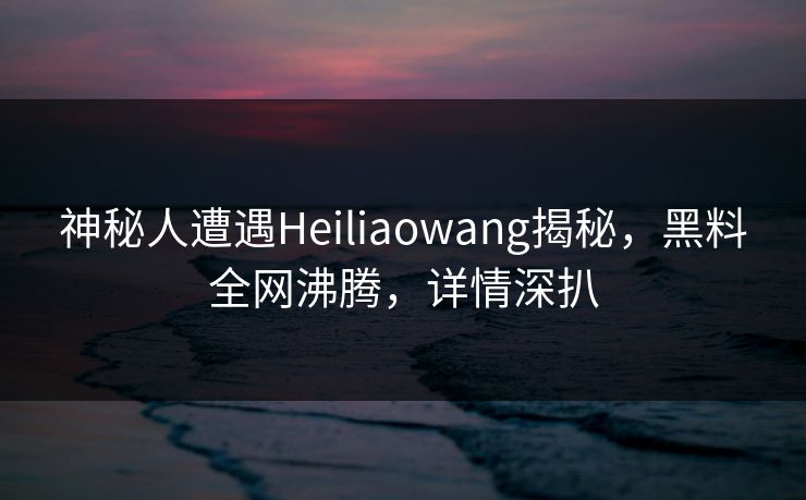 神秘人遭遇Heiliaowang揭秘，黑料全网沸腾，详情深扒