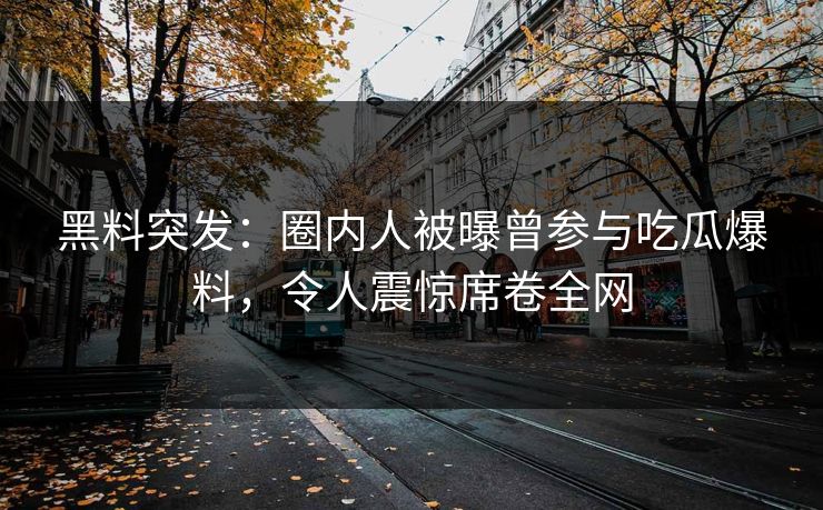 黑料突发：圈内人被曝曾参与吃瓜爆料，令人震惊席卷全网