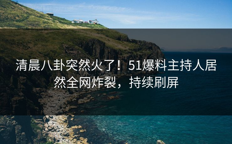 清晨八卦突然火了！51爆料主持人居然全网炸裂，持续刷屏