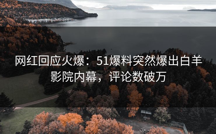 网红回应火爆：51爆料突然爆出白羊影院内幕，评论数破万