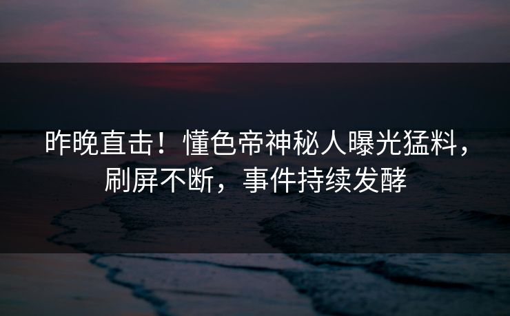 昨晚直击！懂色帝神秘人曝光猛料，刷屏不断，事件持续发酵