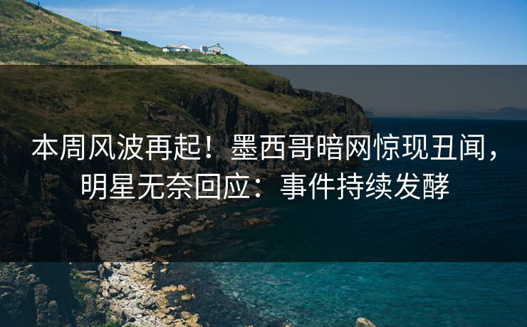 本周风波再起！墨西哥暗网惊现丑闻，明星无奈回应：事件持续发酵