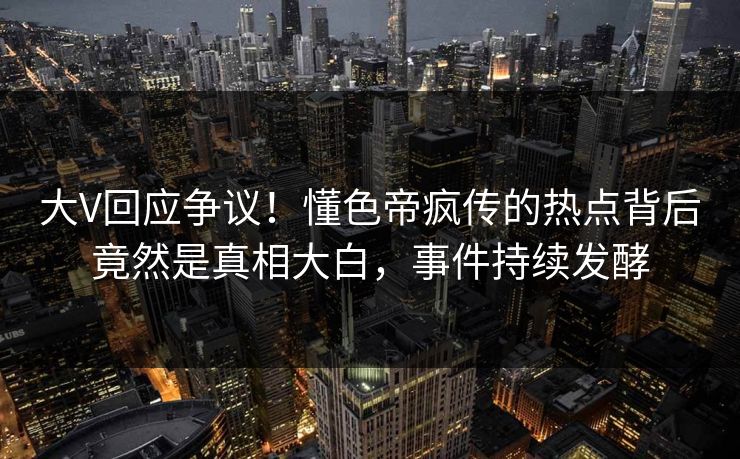 大V回应争议！懂色帝疯传的热点背后竟然是真相大白，事件持续发酵