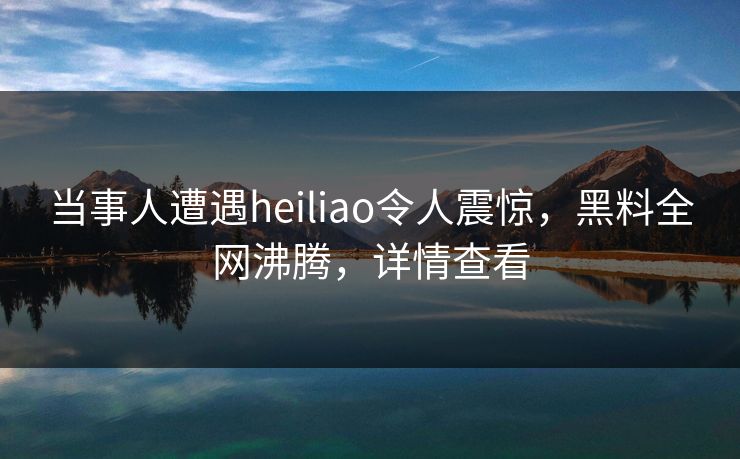 当事人遭遇heiliao令人震惊，黑料全网沸腾，详情查看