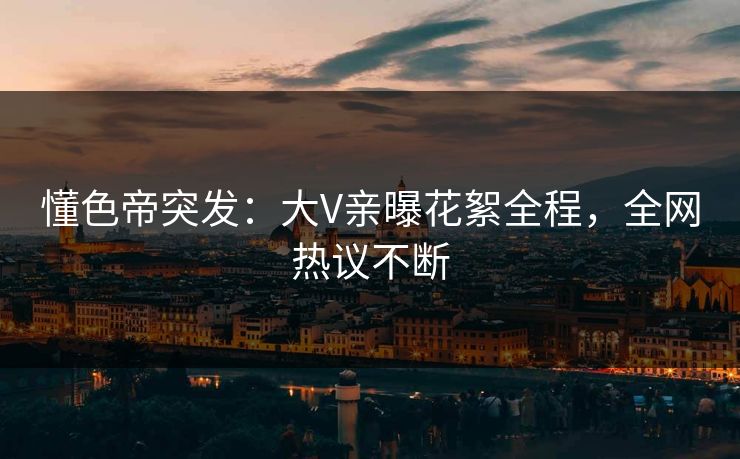 懂色帝突发：大V亲曝花絮全程，全网热议不断