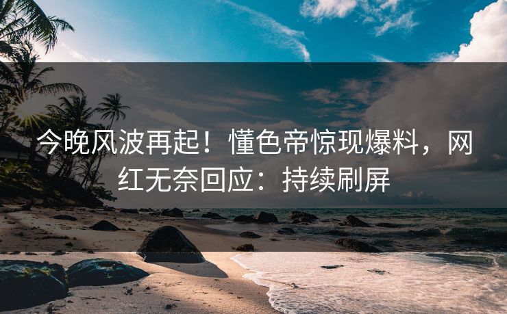 今晚风波再起！懂色帝惊现爆料，网红无奈回应：持续刷屏