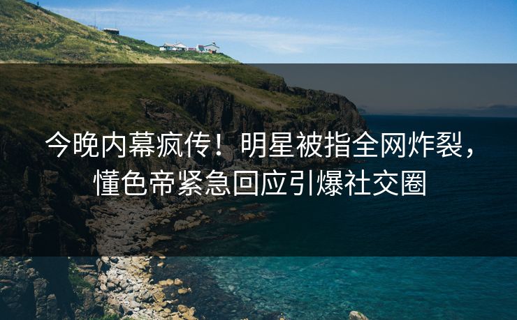 今晚内幕疯传！明星被指全网炸裂，懂色帝紧急回应引爆社交圈
