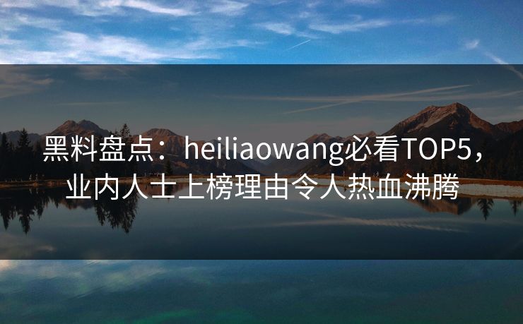 黑料盘点：heiliaowang必看TOP5，业内人士上榜理由令人热血沸腾