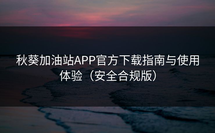 秋葵加油站APP官方下载指南与使用体验（安全合规版）