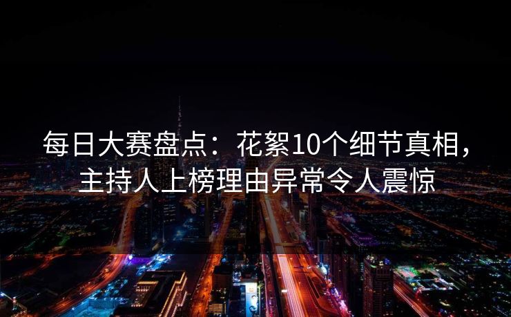 每日大赛盘点：花絮10个细节真相，主持人上榜理由异常令人震惊