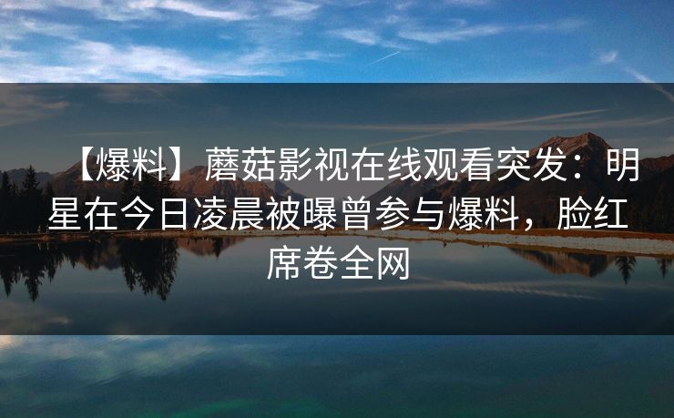 【爆料】蘑菇影视在线观看突发：明星在今日凌晨被曝曾参与爆料，脸红席卷全网