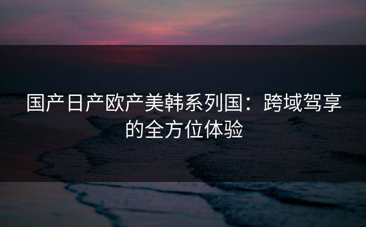 国产日产欧产美韩系列国：跨域驾享的全方位体验