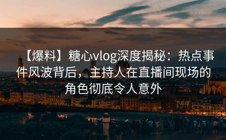 【爆料】糖心vlog深度揭秘：热点事件风波背后，主持人在直播间现场的角色彻底令人意外