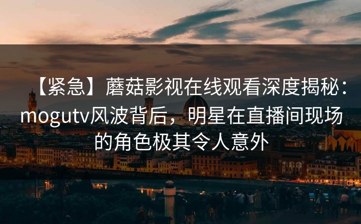 【紧急】蘑菇影视在线观看深度揭秘：mogutv风波背后，明星在直播间现场的角色极其令人意外
