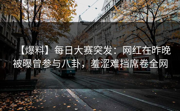 【爆料】每日大赛突发：网红在昨晚被曝曾参与八卦，羞涩难挡席卷全网