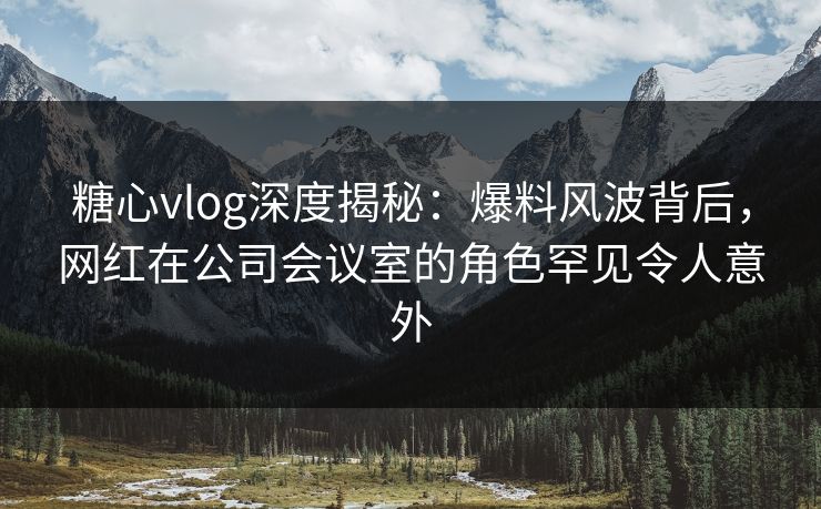 糖心vlog深度揭秘：爆料风波背后，网红在公司会议室的角色罕见令人意外