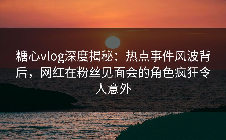 糖心vlog深度揭秘：热点事件风波背后，网红在粉丝见面会的角色疯狂令人意外