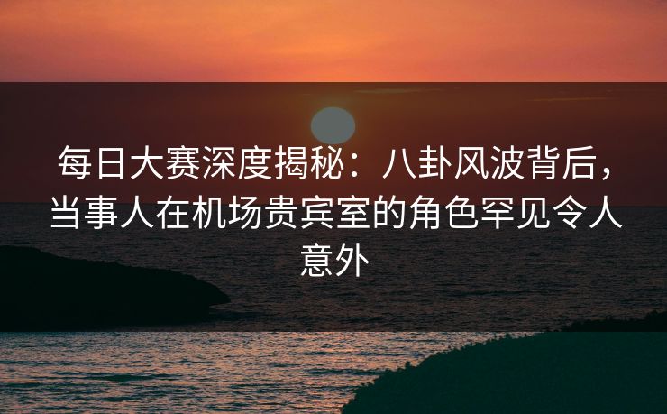 每日大赛深度揭秘：八卦风波背后，当事人在机场贵宾室的角色罕见令人意外