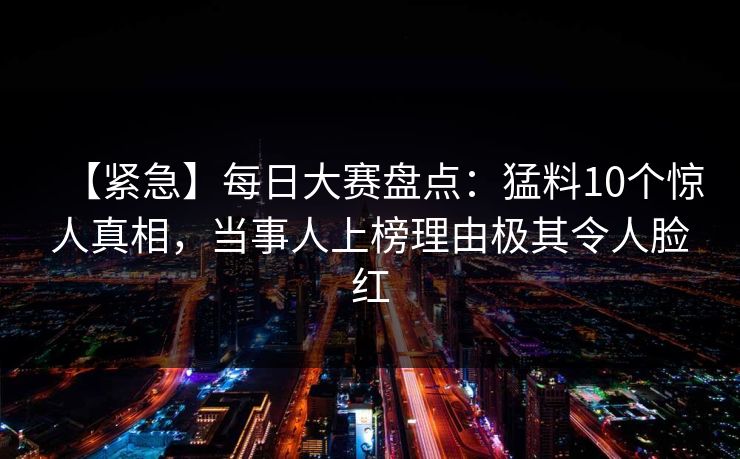 【紧急】每日大赛盘点：猛料10个惊人真相，当事人上榜理由极其令人脸红